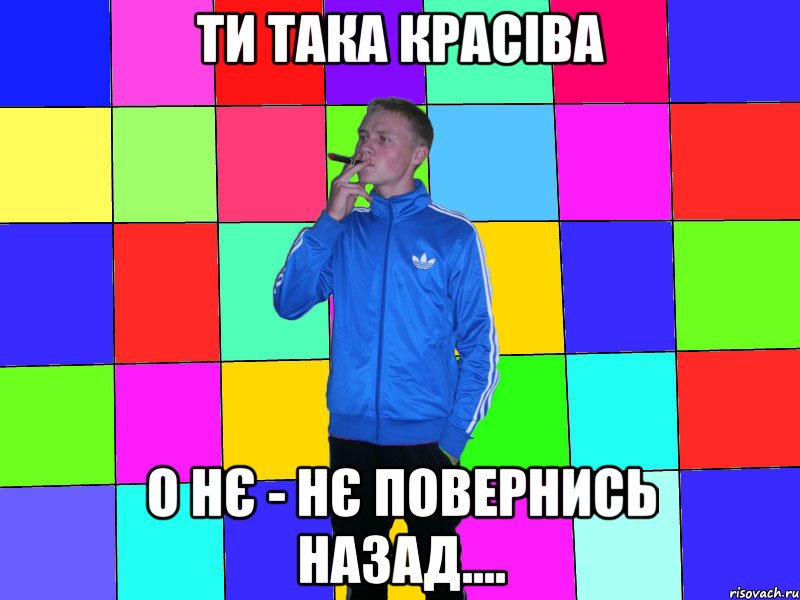 ти така красіва о нє - нє повернись назад....