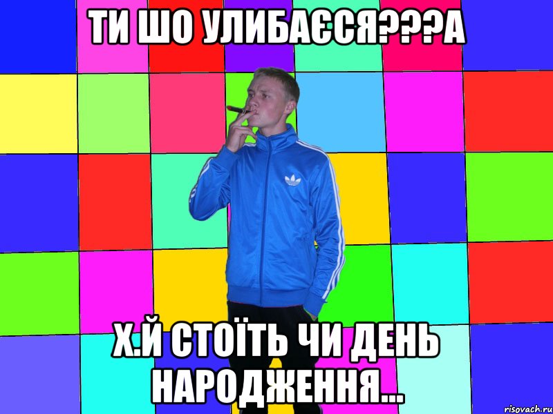 ти шо улибаєся???а х.й стоїть чи день народження...