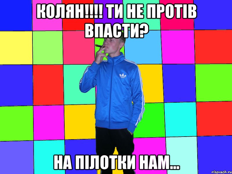 колян!!!! ти не протів впасти? на пілотки нам...