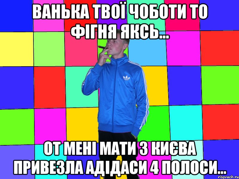 ванька твої чоботи то фігня яксь... от мені мати з києва привезла адідаси 4 полоси...