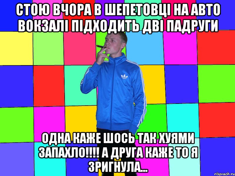 стою вчора в шепетовці на АВТО вокзалі підходить дві падруги одна каже шось так хуями запахло!!!! а друга каже то я зригнула...