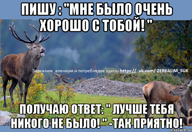Пишу : "Мне было очень хорошо с тобой! " Получаю ответ: " Лучше тебя никого не было! " -так приятно!