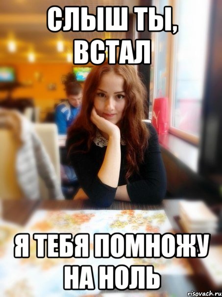 Слыш ты, встал Я тебя помножу на ноль