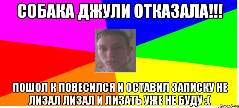 Собака джули отказала!!! Пошол к повесился и оставил записку не лизал лизал и лизать уже не буду :(