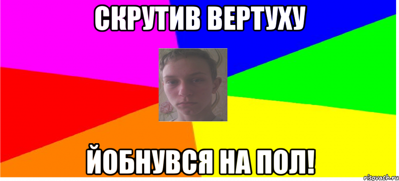 Скрутив вертуху йобнувся на пол!