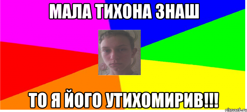 Мала Тихона знаш То я його утихомирив!!!