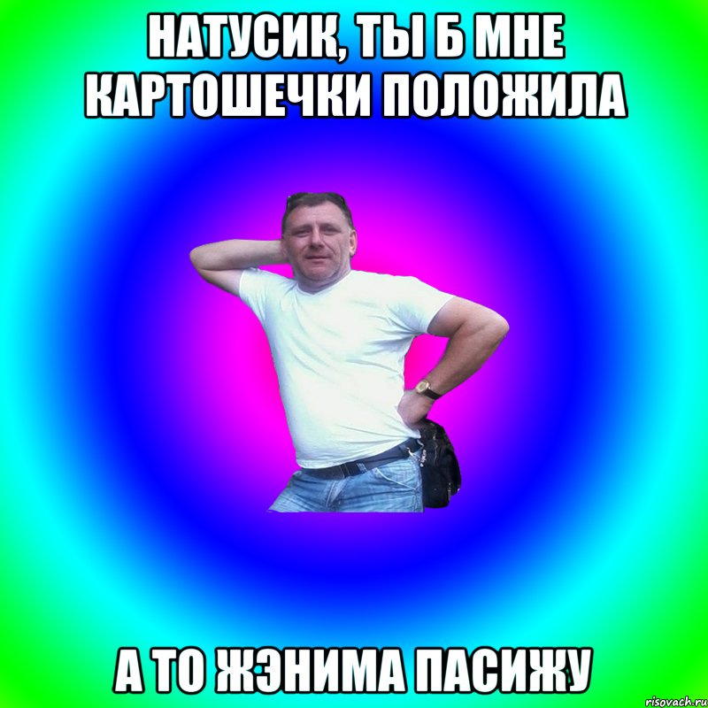 натусик, ты б мне картошечки положила а то жэнима пасижу, Мем Артур Владимирович