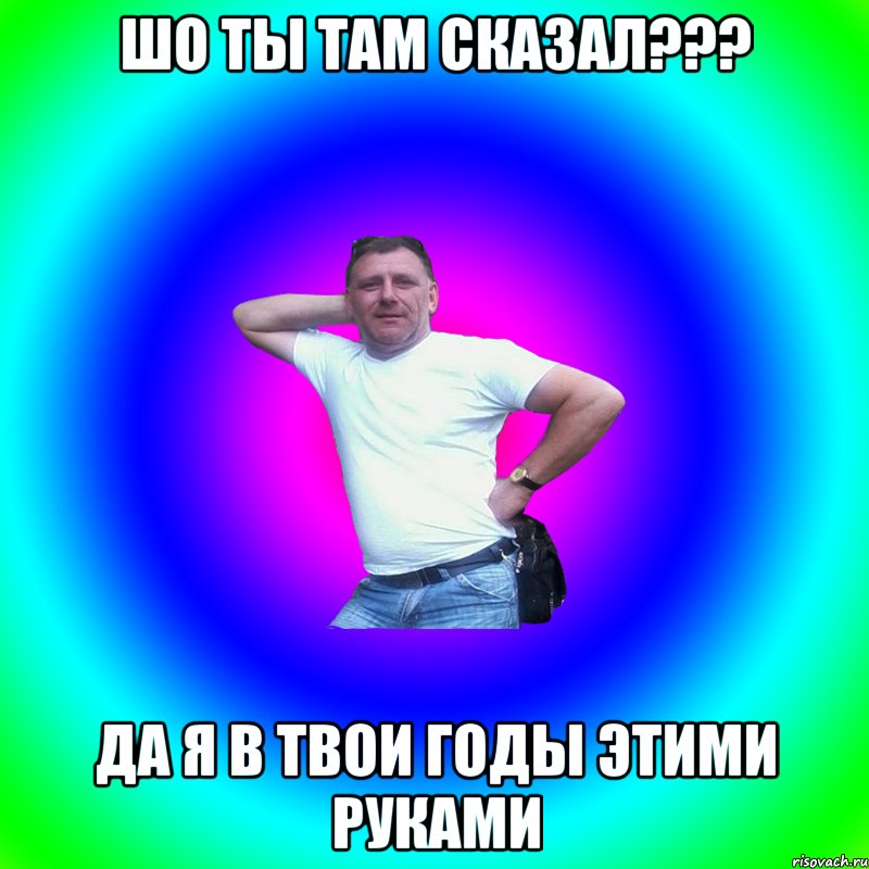 Шо ты там сказал??? Да я в твои годы этими руками, Мем Артур Владимирович