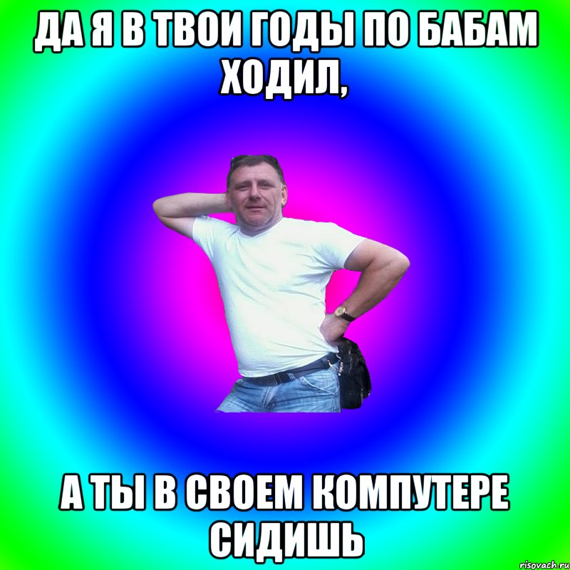 да я в твои годы по бабам ходил, а ты в своем компутере сидишь, Мем Артур Владимирович