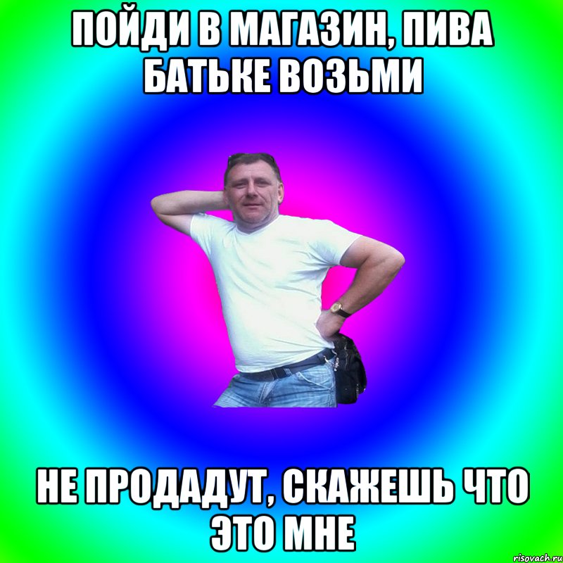 пойди в магазин, пива батьке возьми не продадут, скажешь что это мне