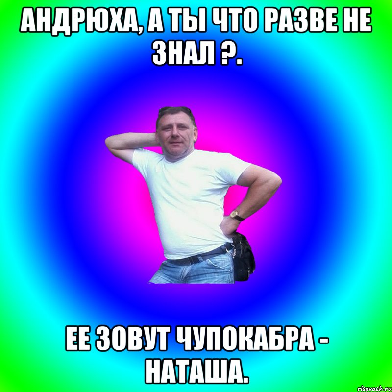 Андрюха, а ты что разве не знал ?. Ее зовут ЧУПОКАБРА - НАТАША., Мем Артур Владимирович