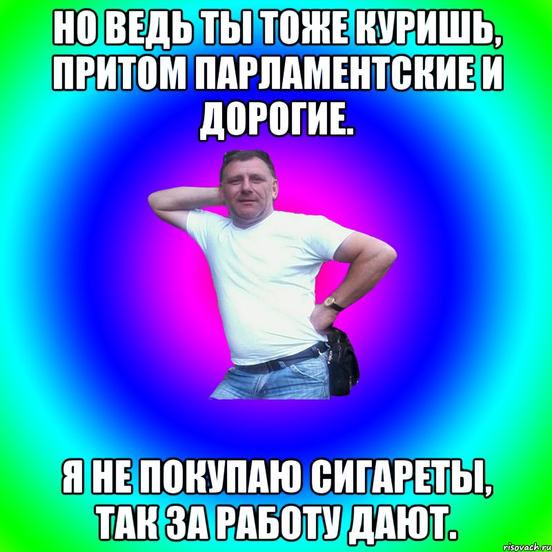 Но ведь ты тоже куришь, притом парламентские и дорогие. Я не покупаю сигареты, так за работу дают., Мем Артур Владимирович