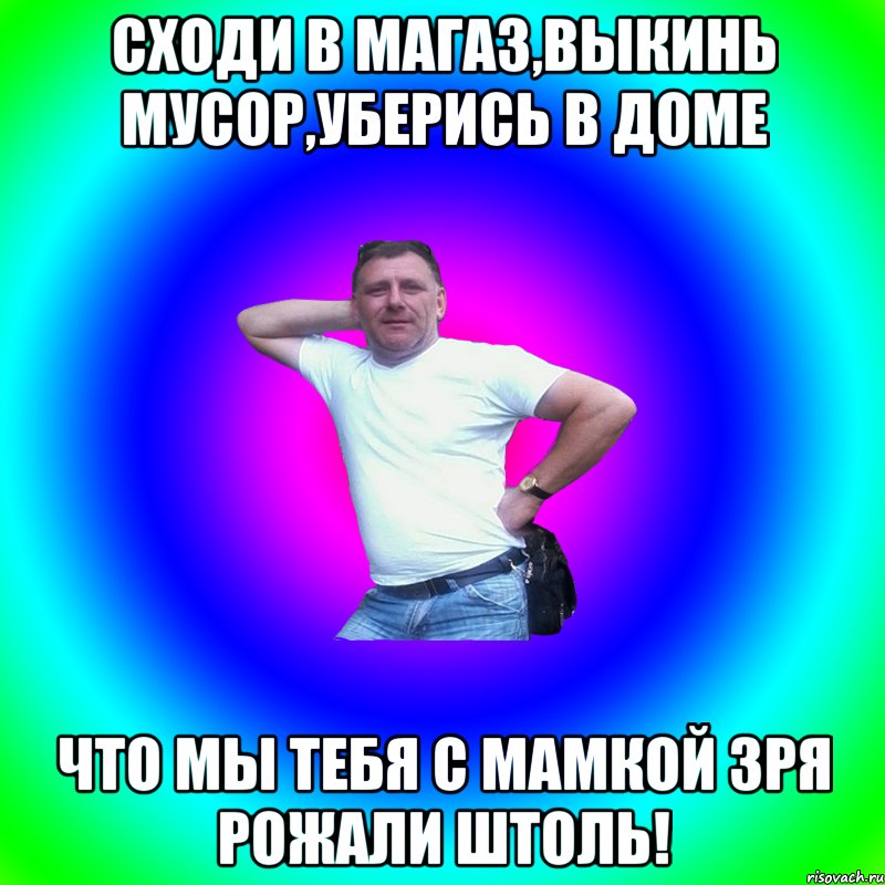 сходи в магаз,выкинь мусор,уберись в доме что мы тебя с мамкой зря рожали штоль!