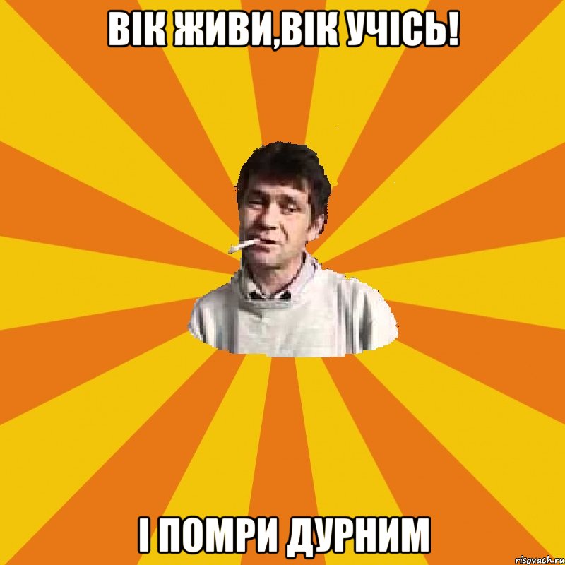 вік живи,вік УЧІСЬ! І ПОМРИ ДУРНИМ