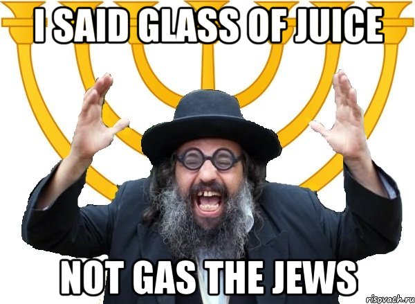 I said glass of juice not gas the Jews