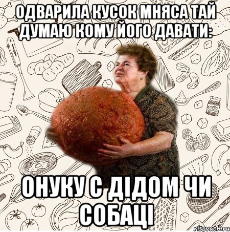Одварила кусок мняса тай думаю кому його давати: Онуку с дідом чи собаці