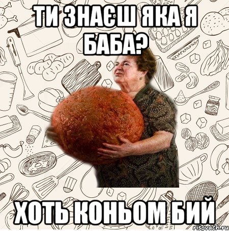 Ти знаєш яка я баба? хоть коньом бий