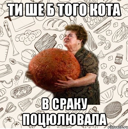 Ти ше б того кота В сраку поцюлювала