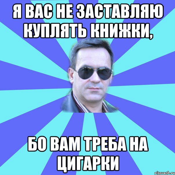 Я ВАС НЕ ЗАСТАВЛЯЮ КУПЛЯТЬ КНИЖКИ, БО ВАМ ТРЕБА НА ЦИГАРКИ
