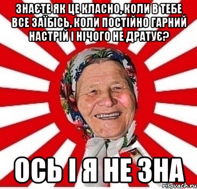 Знаєте як це класно, коли в тебе все заїбісь, коли постійно гарний настрій і нічого не дратує? ОСЬ І Я НЕ ЗНА, Мем  бабуля