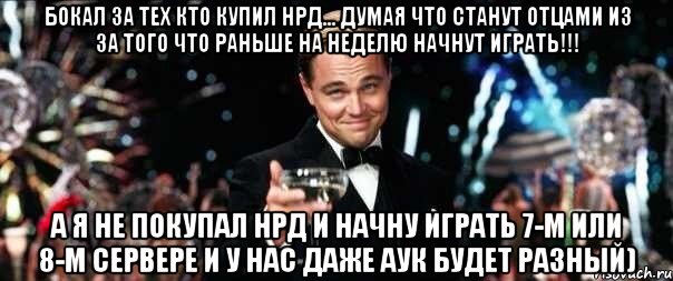 Бокал за тех кто купил НРД... думая что станут отцами из за того что раньше на неделю начнут играть!!! А я не покупал НРД и начну играть 7-м или 8-м сервере и у нас даже аук будет разный)