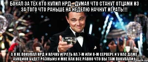 Бокал за тех кто купил НРД... думая что станут отцами из за того что раньше на неделю начнут играть!!! А я не покупал НРД и начну играть на 7-м или 8-м сервере и у нас даже аукцион будет разный:) и мне как все равно что вы там покупали:)