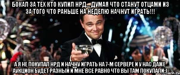 Бокал за тех кто купил НРД... думая что станут отцами из за того что раньше на неделю начнут играть!!! А я не покупал НРД и начну играть на 7-м сервере и у нас даже аукцион будет разный и мне все равно что вы там покупали:)
