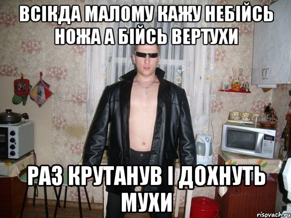 всікда малому кажу небійсь ножа а бійсь вертухи раз крутанув і дохнуть мухи