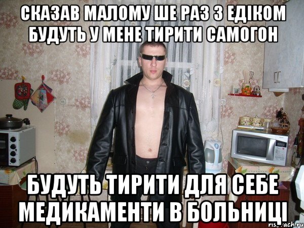 сказав малому ше раз з едіком будуть у мене тирити самогон будуть тирити для себе медикаменти в больниці