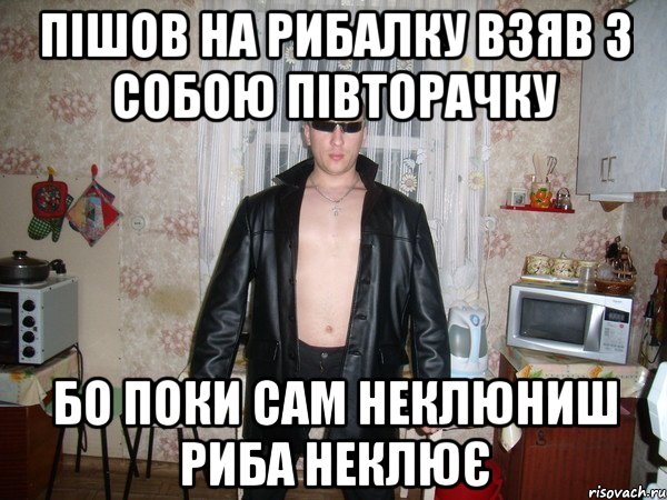 пішов на рибалку взяв з собою півторачку бо поки сам неклюниш риба неклює