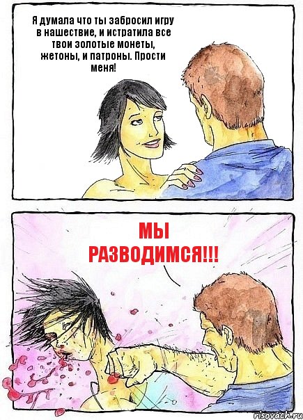 Я думала что ты забросил игру в нашествие, и истратила все твои золотые монеты, жетоны, и патроны. Прости меня! МЫ РАЗВОДИМСЯ!!!