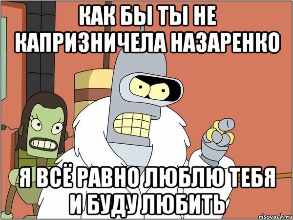 Как бы ты не капризничела Назаренко Я всё равно ЛЮБЛЮ ТЕБЯ и буду ЛЮБИТЬ, Мем Бендер