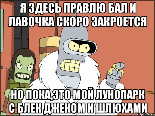 я здесь правлю бал и лавочка скоро закроется но пока,это мой лунопарк с Блек джеком и шлюхами, Мем Бендер