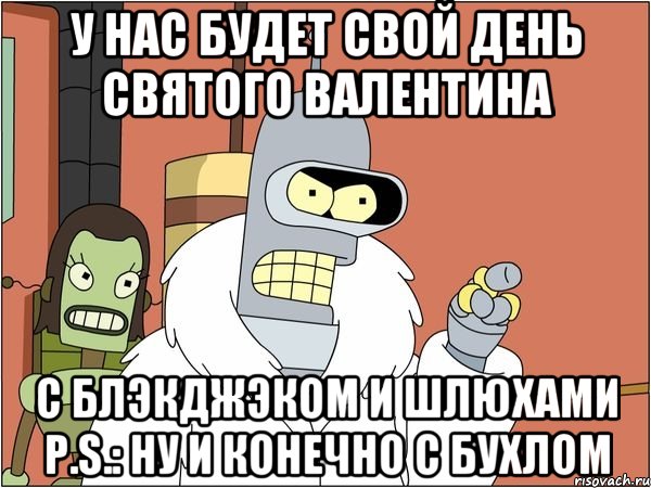 У нас будет свой день святого Валентина с блэкджэком и шлюхами P.S.: ну и конечно с бухлом, Мем Бендер