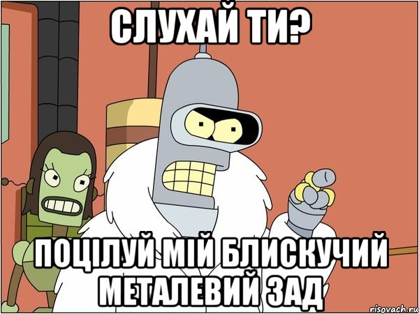 слухай ти? поцілуй мій блискучий металевий зад