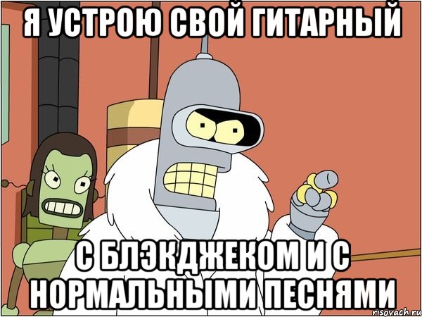 Я устрою свой гитарный С блэкджеком и с нормальными песнями, Мем Бендер