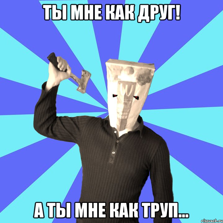 ты мне как друг! а ты мне как труп...