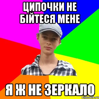 ЦИПОЧКИ НЕ БІЙТЕСЯ МЕНЕ Я Ж НЕ ЗЕРКАЛО