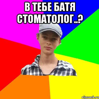 в тебе батя стоматолог..? 