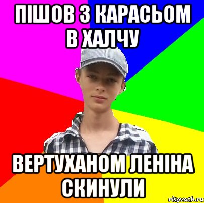 пішов з карасьом в Халчу вертуханом леніна скинули