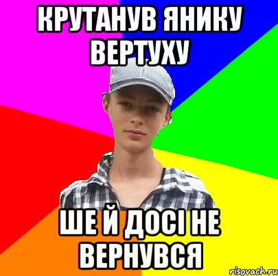 крутанув янику вертуху ше й досі не вернувся