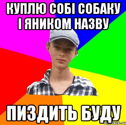 КУПЛЮ СОБІ СОБАКУ І ЯНИКОМ НАЗВУ ПИЗДИТЬ БУДУ