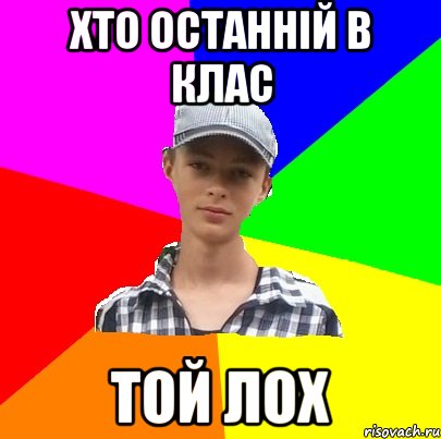 ХТО ОСТАННІЙ В КЛАС ТОЙ ЛОХ