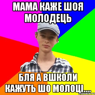 Мама каже шоя молодець Бля а вшколи кажуть шо молоці....