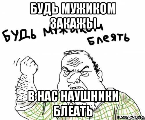 Будь мужиком закажы в нас наушники блеать