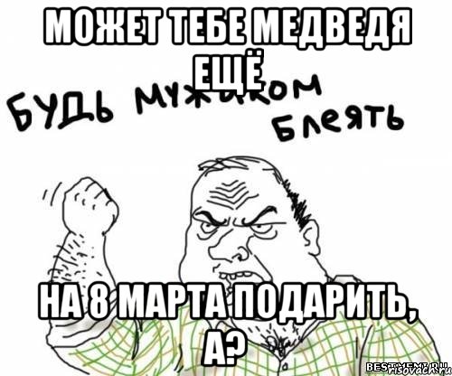 Может тебе медведя ещё на 8 марта подарить, а?, Мем блять