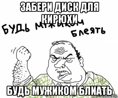 Забери диск для Кирюхи Будь мужиком блиать, Мем блять