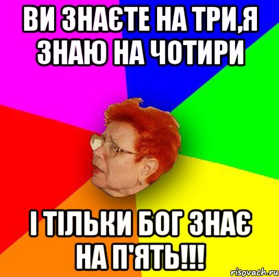 ви знаєте на три,я знаю на чотири І ТІЛЬКИ БОГ ЗНАЄ НА П'ЯТЬ!!!