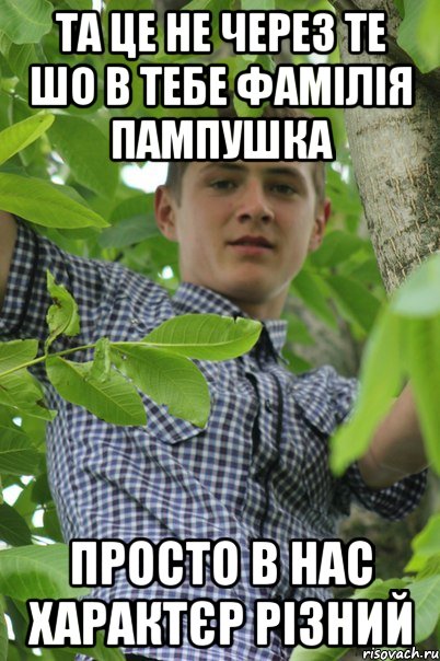 Та це не через те шо в тебе фамілія пампушка Просто в нас характєр різний
