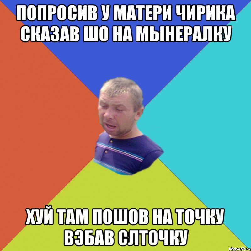 попросив у матери чирика сказав шо на мынералку хуй там пошов на точку вэбав слточку